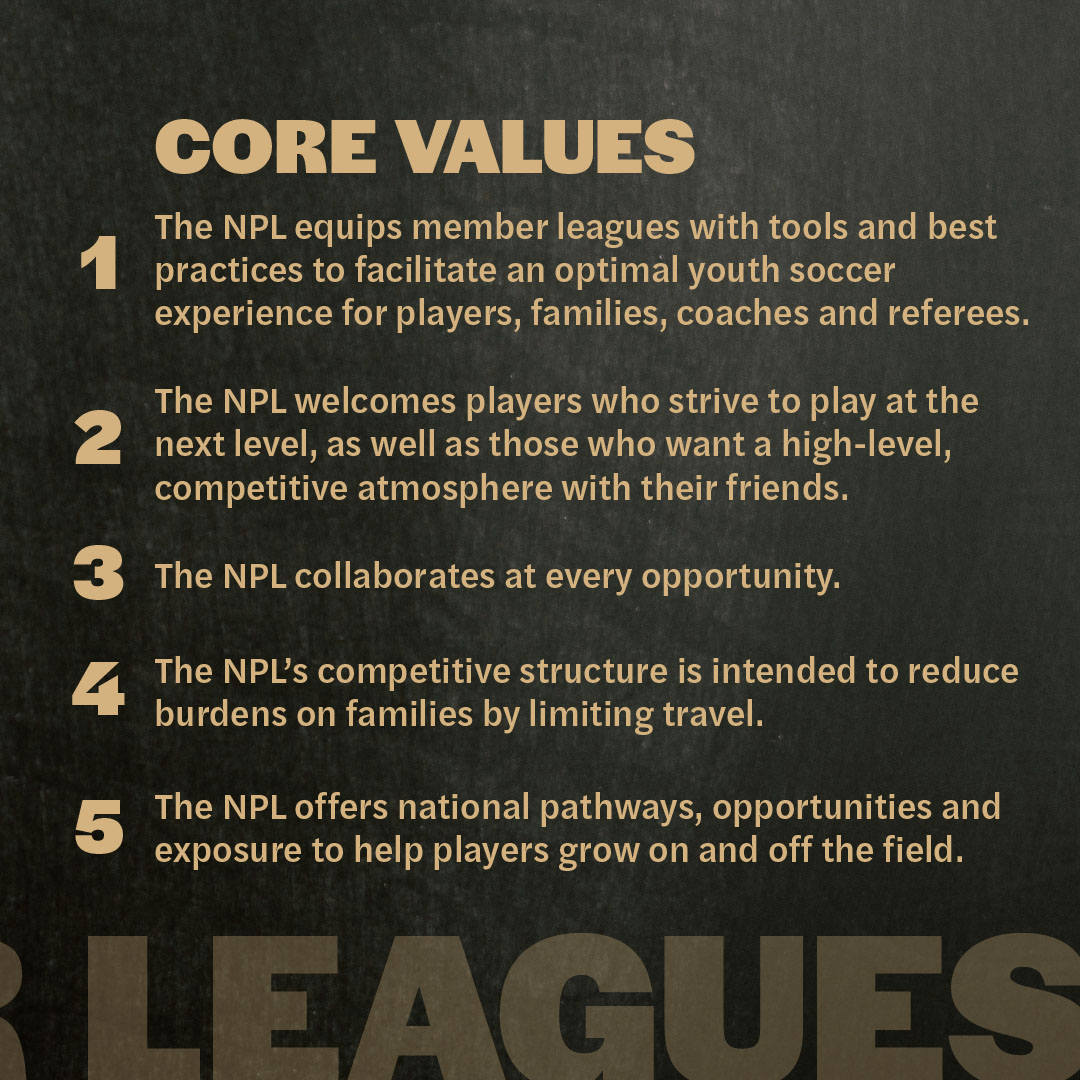Core values: 1. The NPL equips member leagues with tools and best practices to facilitate an optimal youth soccer experience for players, families, coaches and referees. 2. The NPL welcomes players who strive to play at the next level, as ell as those who wants a high-level, competitive atmosphere with their friends. 3. The NPL collaborates at every opportunity. 4. The MPL's competitive structure is intended to reduce burdens on families by limiting travel. 5. The NPL offers national pathways, opportunities and exposure to help players grow on and off the field.