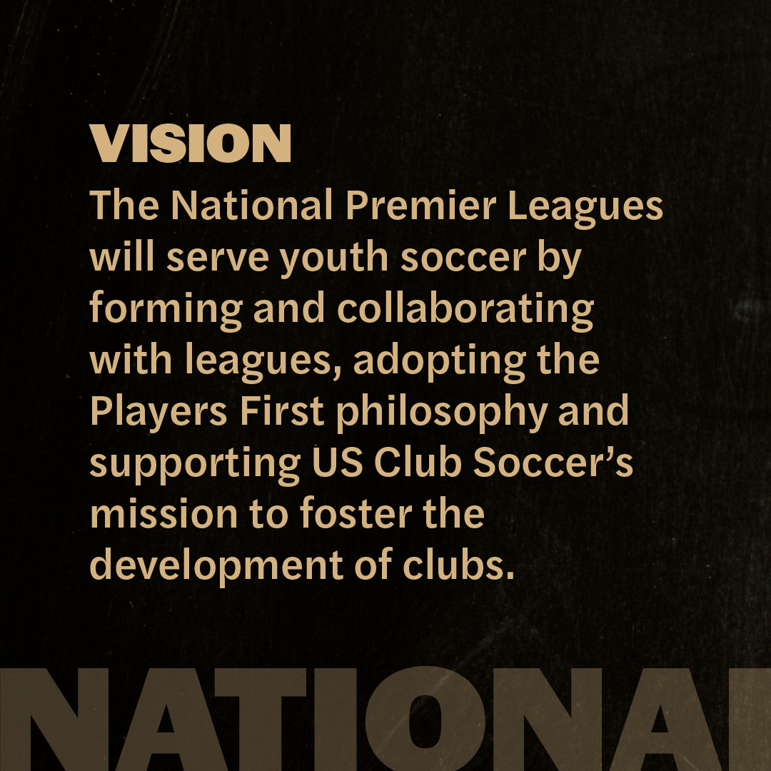 Vision: The National Premier Leagues will serve youth soccer by forming and collaborating with leagues, adopting the Platers First philosophy and supporting US Club Soccer's mission to foster the development of clubs